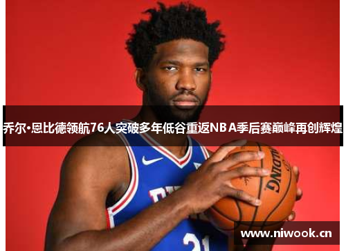 乔尔·恩比德领航76人突破多年低谷重返NBA季后赛巅峰再创辉煌