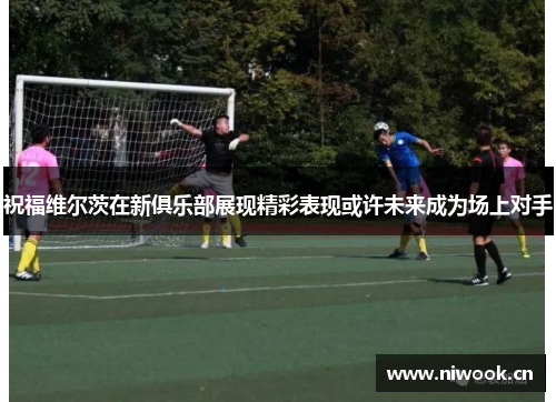 祝福维尔茨在新俱乐部展现精彩表现或许未来成为场上对手